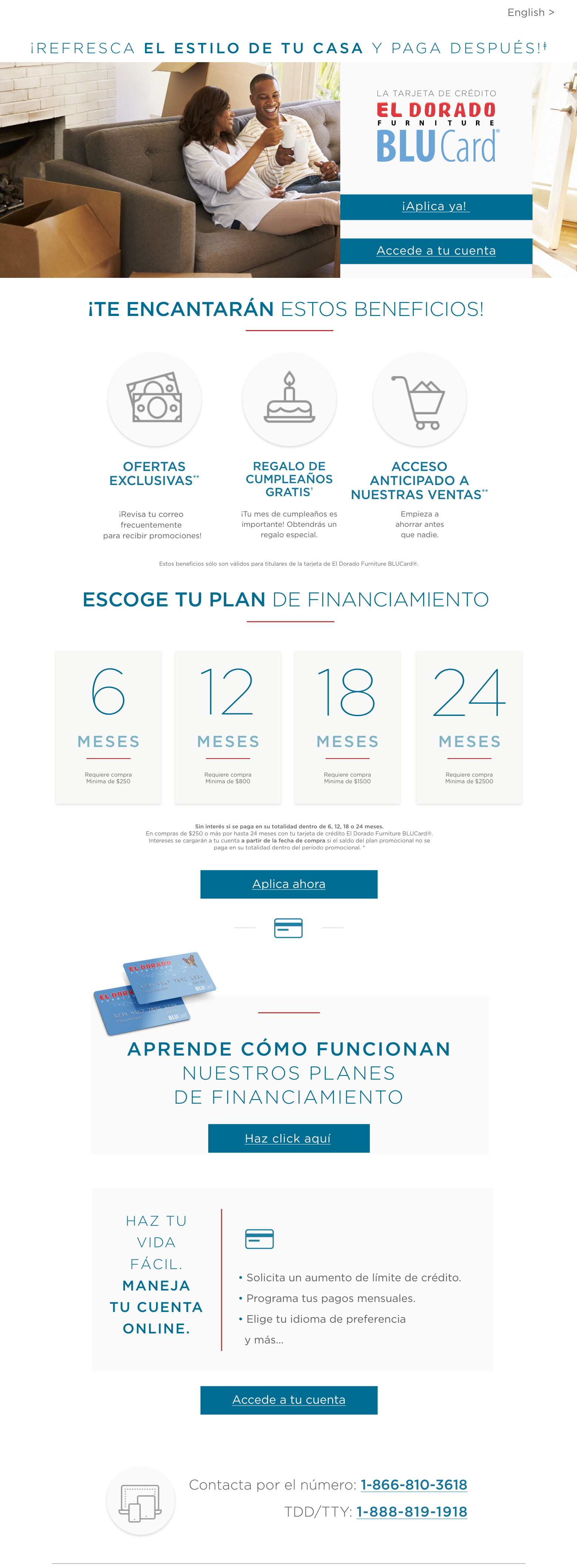 La tarjeta de crédito El Dorado Furniture Blucard. Refresca el estilo de tu casa y paga después. ¡te encantarán estos beneficios! ofertas exclusivas. ¡revisa tu correo electrónico frecuentemente para recibir promociones especiales! invitación a eventos privados. disfruta de eventos especiales para los titulares de el dorado furniture blucard. regalo de cumpleaños gratis ¡tu mes de cumpleaños es importante! obtendrás un regalo especial.estos beneficios sólo son válidos para titulares de la tarjeta de el dorado furniture blucard. ¡aplica ya! o accede a tu cuenta. Refresca el estilo de tu hogar y paga después! Escoge tu plan de financiamiento. 6 meses requiere compra mínima de $250. 12 meses requiere compra mínima de $800. 18 meses requiere compra mínima de $1,500. 24 meses requiere compra mínima de $2,500. Sin interés si se paga en su totalidad dentro de 6, 12, 18 o 24 meses. en compras de $250 o más por hasta 24 meses con tu tarjeta de crédito el dorado furniture blucard®. Intereses se cargarán a tu cuenta a partir de la fecha de compra si el saldo del plan promocional no se paga en su totalidad dentro del período promocional. Aprende cómo funcionan nuestros planes de financiamiento. Haz tu vida fácil. Maneja tu cuenta online. Solicita un aumento de limite de crédito. Programa tu pagos mensuales. Regístrate para recibir estados de cuenta electrónicos. Revisa los detalles de tus planes promocionales. Elige tu idioma de preferencia ingles o español. Y mucho más. Accede a tu cuenta. contacta por el número: 1-866-810-3618tdd/tty: 1-888-819-1918.
